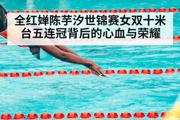 全红婵陈芋汐世锦赛女双十米台五连冠背后的心血与荣耀