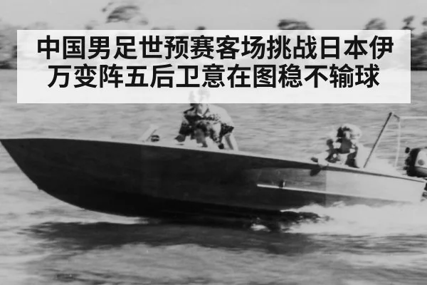 中国男足世预赛客场挑战日本伊万变阵五后卫意在图稳不输球