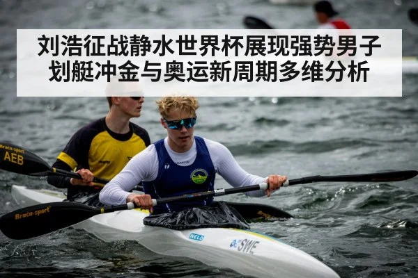 刘浩征战静水世界杯展现强势男子划艇冲金与奥运新周期多维分析